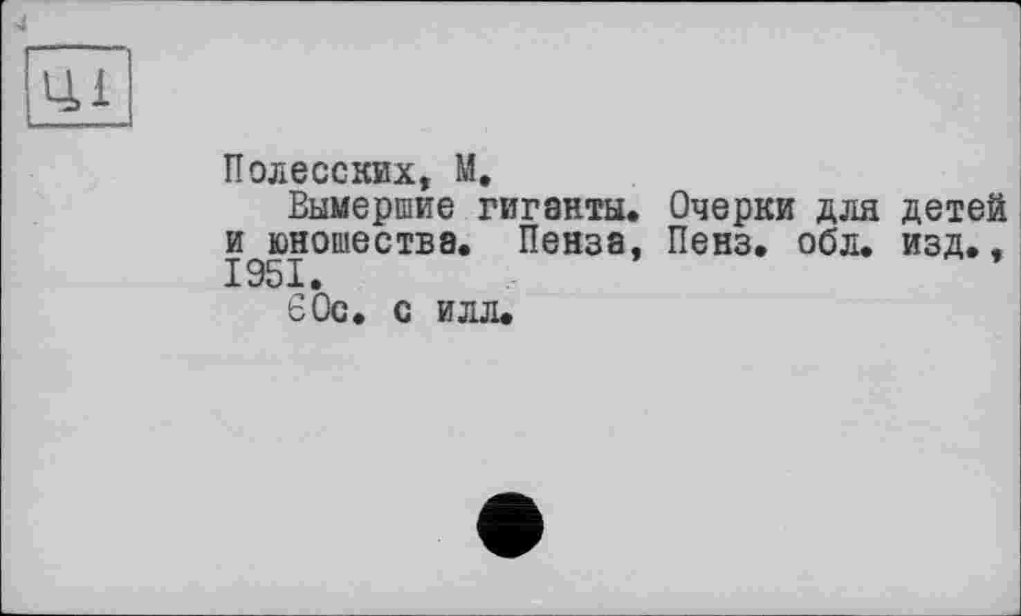 ﻿4
Полесских, М.
Вымершие гиганты. Очерки для детей и юношества. Пенза, Пенз. обл. изд., 1951.
60с. с илл.